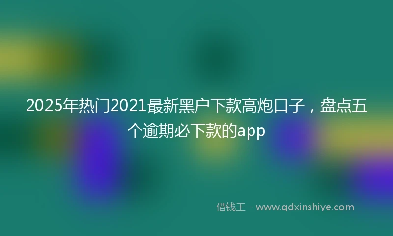 2025年热门2021最新黑户下款高炮口子，盘点五个逾期必下款的app