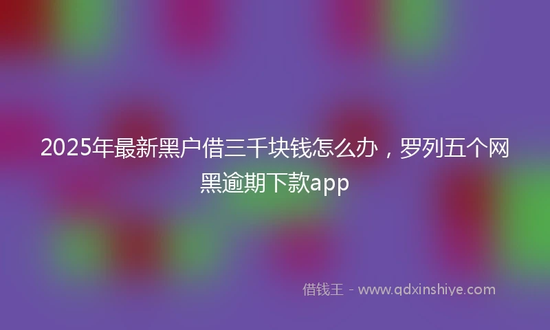 2025年最新黑户借三千块钱怎么办，罗列五个网黑逾期下款app