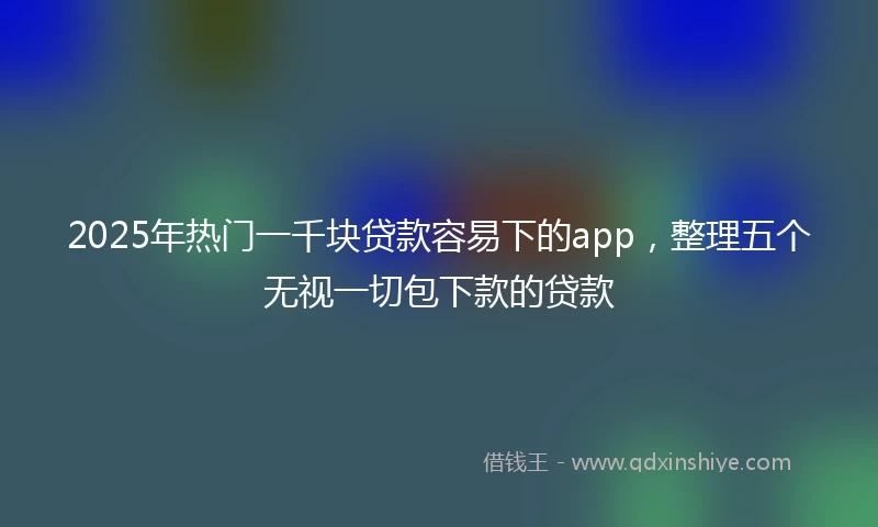 2025年热门一千块贷款容易下的app，整理五个无视一切包下款的贷款