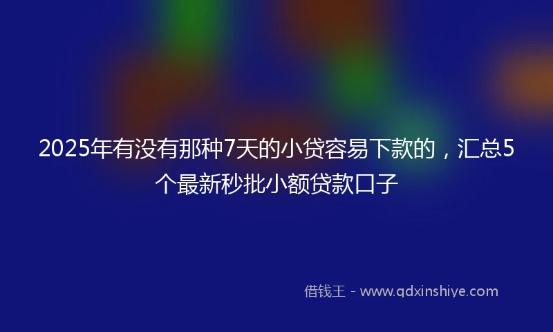 2025年有没有那种7天的小贷容易下款的，汇总5个最新秒批小额贷款口子