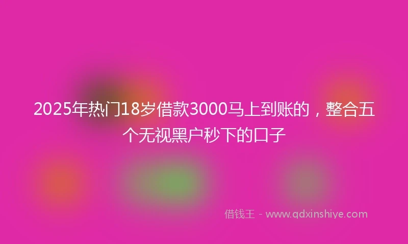 2025年热门18岁借款3000马上到账的，整合五个无视黑户秒下的口子
