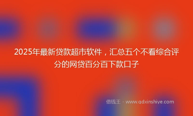 2025年最新贷款超市软件，汇总五个不看综合评分的网贷百分百下款口子