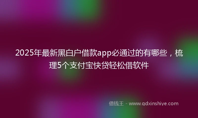 2025年最新黑白户借款app必通过的有哪些，梳理5个支付宝快贷轻松借软件