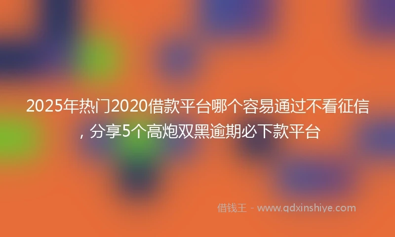 2025年热门2020借款平台哪个容易通过不看征信，分享5个高炮双黑逾期必下款平台