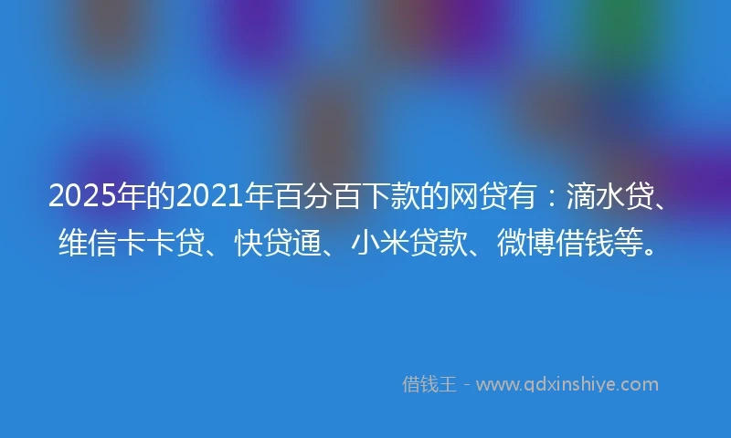 2025年的2021年百分百下款的网贷有：滴水贷、维信卡卡贷、快贷通、小米贷款、微博借钱等。