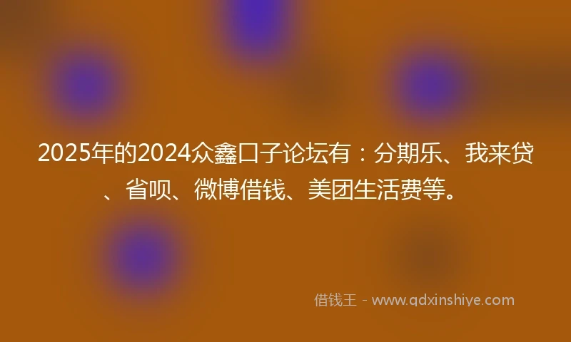 2025年的2024众鑫口子论坛有：分期乐、我来贷、省呗、微博借钱、美团生活费等。