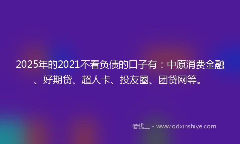 2025年的2021不看负债的口子有：中原消费金融、好期贷、超人卡、投友圈、团贷网等。