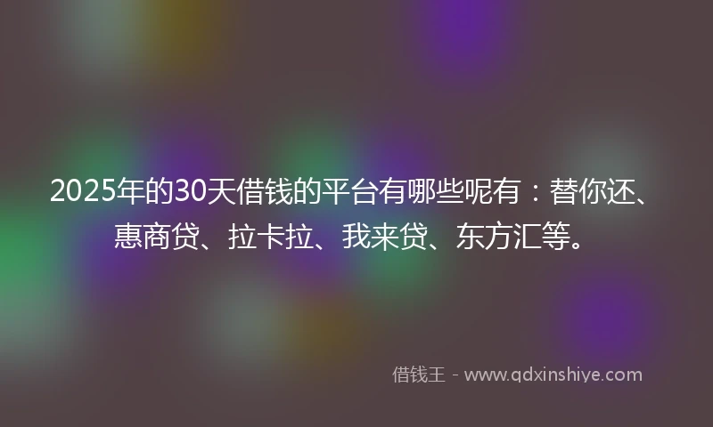 2025年的30天借钱的平台有哪些呢有：替你还、惠商贷、拉卡拉、我来贷、东方汇等。
