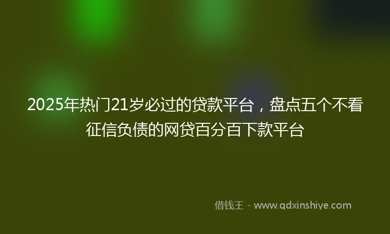 2025年热门21岁必过的贷款平台，盘点五个不看征信负债的网贷百分百下款平台
