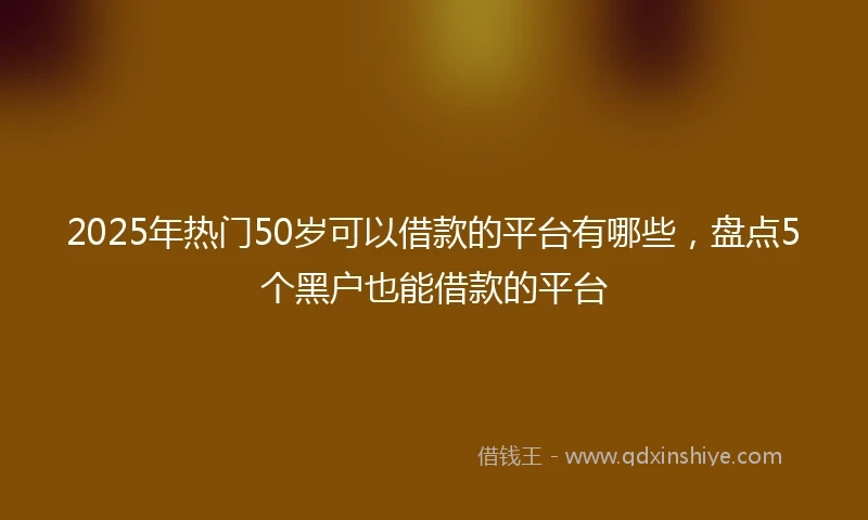 2025年热门50岁可以借款的平台有哪些，盘点5个黑户也能借款的平台