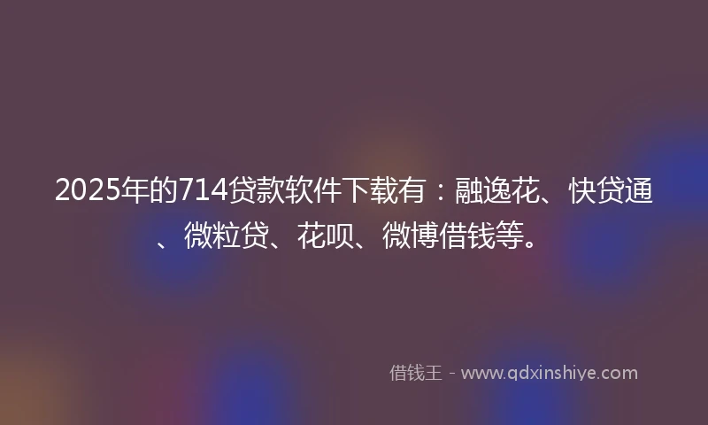 2025年的714贷款软件下载有：融逸花、快贷通、微粒贷、花呗、微博借钱等。