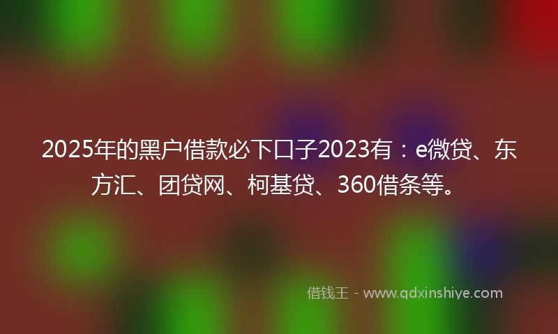 2025年的黑户借款必下口子2023有：e微贷、东方汇、团贷网、柯基贷、360借条等。