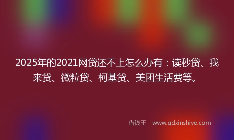 2025年的2021网贷还不上怎么办有：读秒贷、我来贷、微粒贷、柯基贷、美团生活费等。