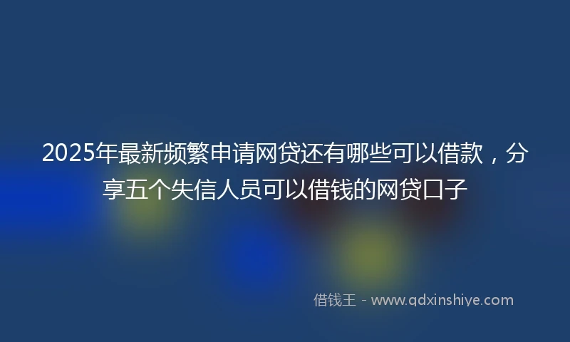 2025年最新频繁申请网贷还有哪些可以借款，分享五个失信人员可以借钱的网贷口子
