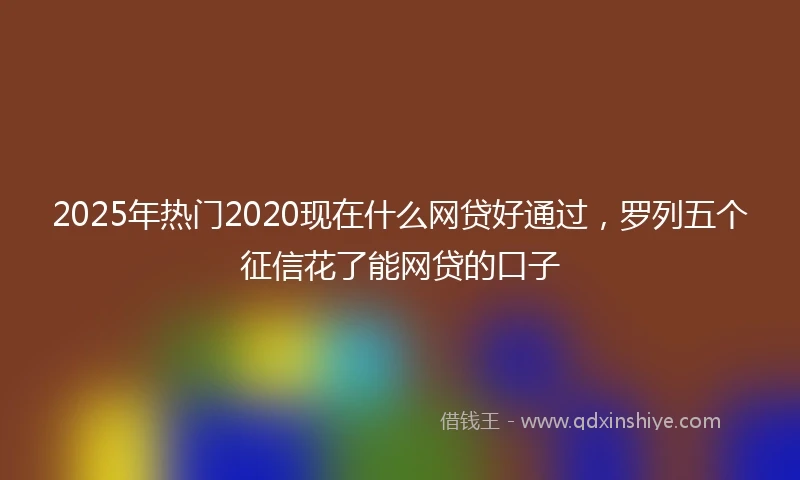 2025年热门2020现在什么网贷好通过，罗列五个征信花了能网贷的口子