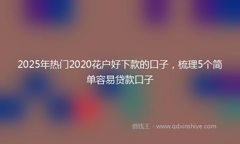 2025年热门2020花户好下款的口子，梳理5个简单容易贷款口子