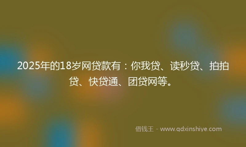 2025年的18岁网贷款有：你我贷、读秒贷、拍拍贷、快贷通、团贷网等。