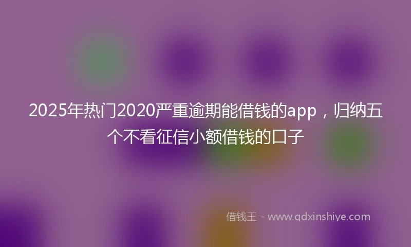 2025年热门2020严重逾期能借钱的app，归纳五个不看征信小额借钱的口子