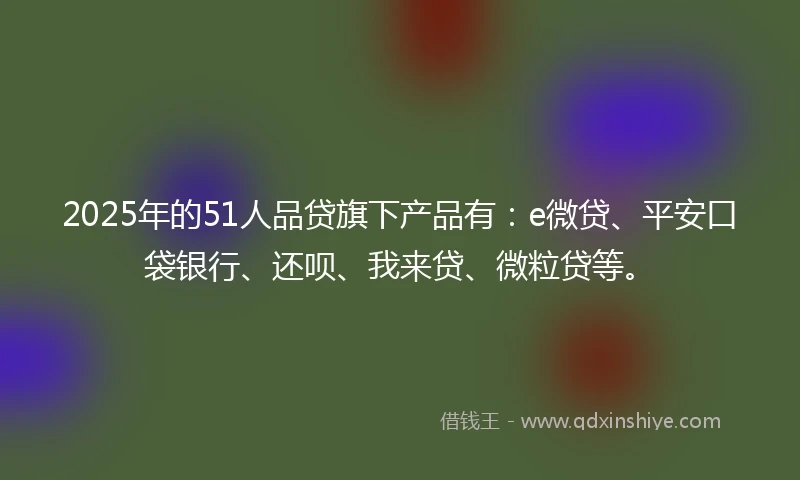 2025年的51人品贷旗下产品有：e微贷、平安口袋银行、还呗、我来贷、微粒贷等。