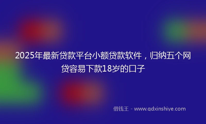 2025年最新贷款平台小额贷款软件，归纳五个网贷容易下款18岁的口子