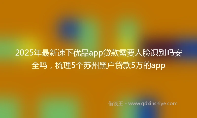 2025年最新速下优品app贷款需要人脸识别吗安全吗，梳理5个苏州黑户贷款5万的app