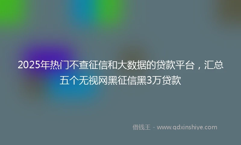 2025年热门不查征信和大数据的贷款平台，汇总五个无视网黑征信黑3万贷款