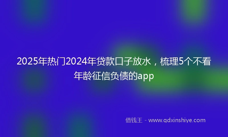 2025年热门2024年贷款口子放水，梳理5个不看年龄征信负债的app