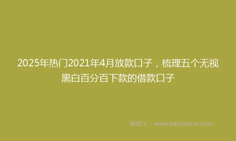 2025年热门2021年4月放款口子，梳理五个无视黑白百分百下款的借款口子