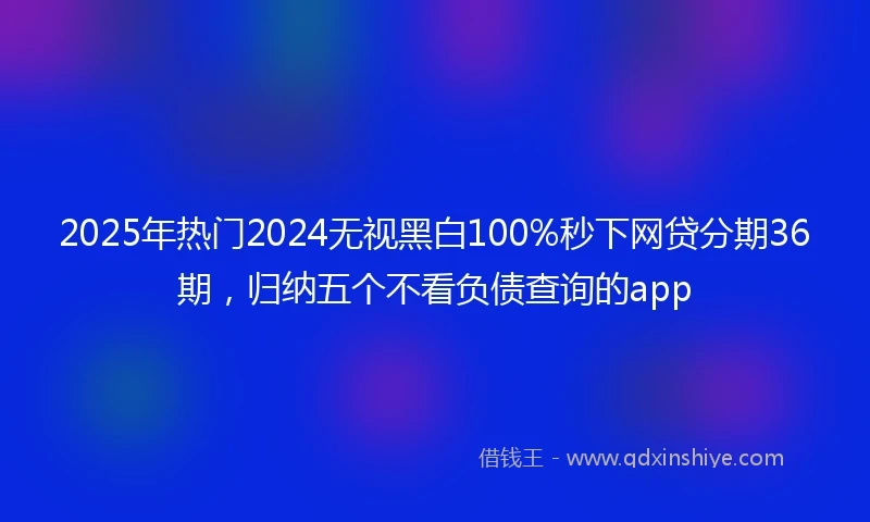 2025年热门2024无视黑白100%秒下网贷分期36期，归纳五个不看负债查询的app