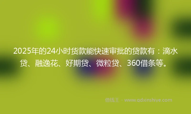 2025年的24小时货款能快速审批的贷款有：滴水贷、融逸花、好期贷、微粒贷、360借条等。