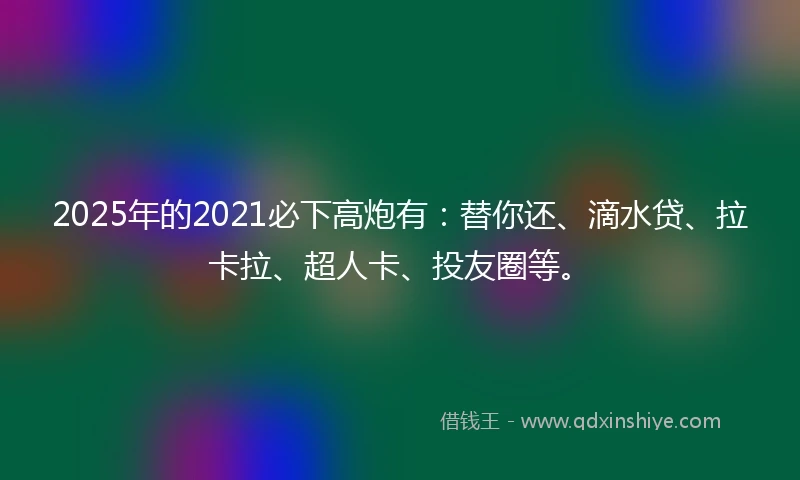 2025年的2021必下高炮有：替你还、滴水贷、拉卡拉、超人卡、投友圈等。