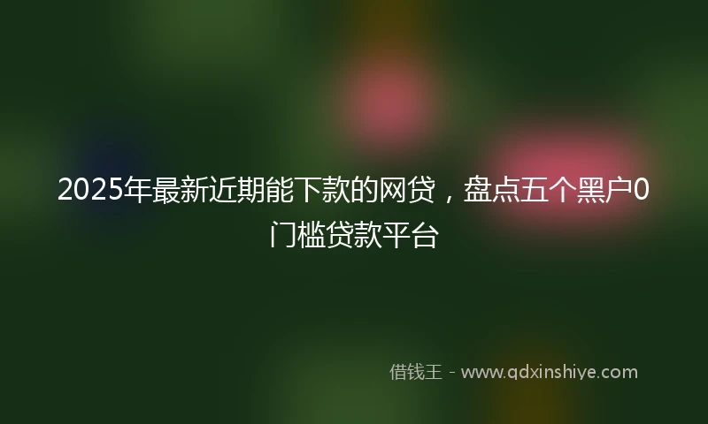 2025年最新近期能下款的网贷，盘点五个黑户0门槛贷款平台
