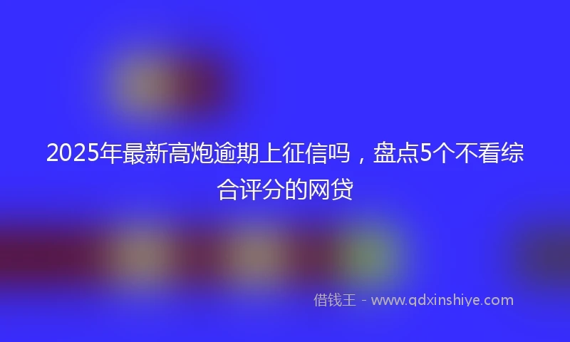 2025年最新高炮逾期上征信吗，盘点5个不看综合评分的网贷