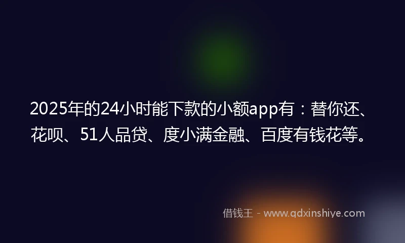 2025年的24小时能下款的小额app有：替你还、花呗、51人品贷、度小满金融、百度有钱花等。