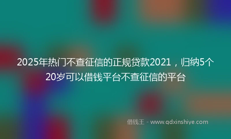 2025年热门不查征信的正规贷款2021，归纳5个20岁可以借钱平台不查征信的平台
