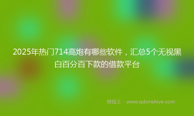 2025年热门714高炮有哪些软件，汇总5个无视黑白百分百下款的借款平台