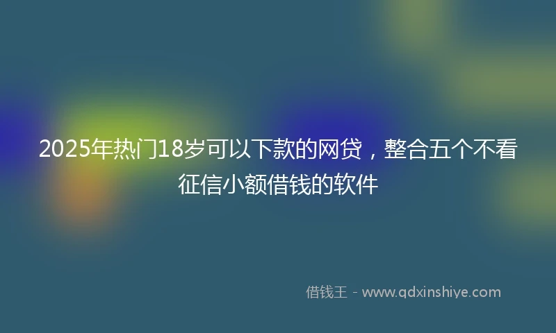2025年热门18岁可以下款的网贷，整合五个不看征信小额借钱的软件