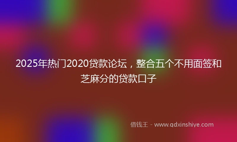 2025年热门2020贷款论坛，整合五个不用面签和芝麻分的贷款口子