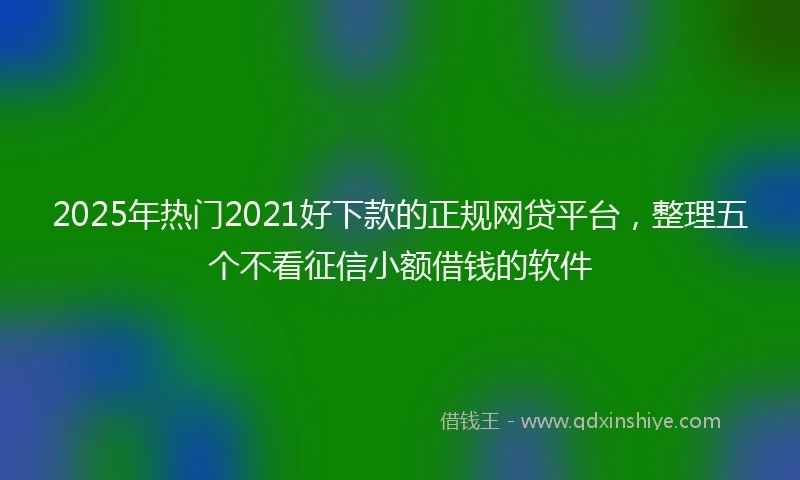 2025年热门2021好下款的正规网贷平台，整理五个不看征信小额借钱的软件