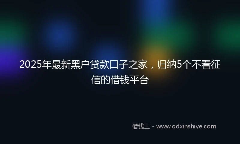 2025年最新黑户贷款口子之家，归纳5个不看征信的借钱平台