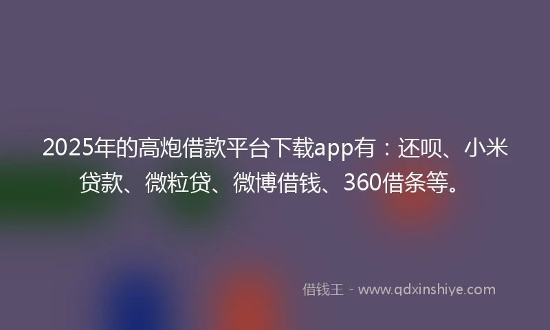 2025年的高炮借款平台下载app有：还呗、小米贷款、微粒贷、微博借钱、360借条等。