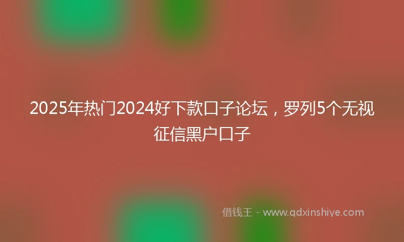 2025年热门2024好下款口子论坛，罗列5个无视征信黑户口子