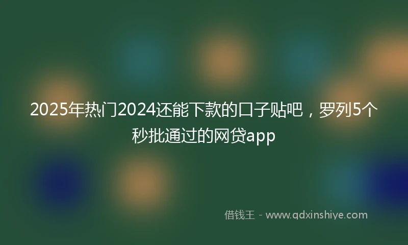 2025年热门2024还能下款的口子贴吧，罗列5个秒批通过的网贷app