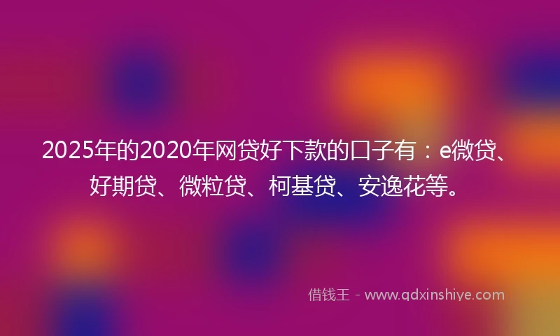 2025年的2020年网贷好下款的口子有：e微贷、好期贷、微粒贷、柯基贷、安逸花等。