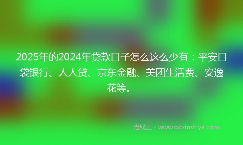 2025年的2024年贷款口子怎么这么少有：平安口袋银行、人人贷、京东金融、美团生活费、安逸花等。