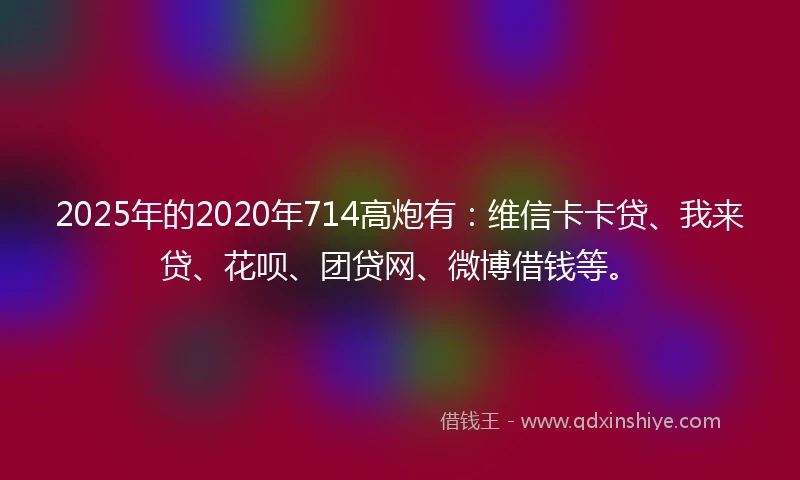 2025年的2020年714高炮有：维信卡卡贷、我来贷、花呗、团贷网、微博借钱等。