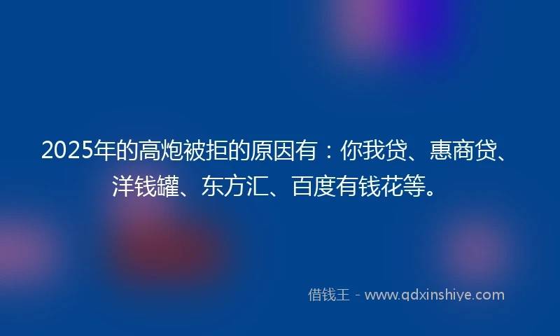 2025年的高炮被拒的原因有：你我贷、惠商贷、洋钱罐、东方汇、百度有钱花等。