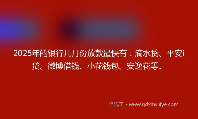 2025年的银行几月份放款最快有：滴水贷、平安i贷、微博借钱、小花钱包、安逸花等。