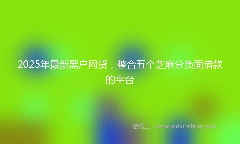 2025年最新黑户网贷，整合五个芝麻分负面借款的平台