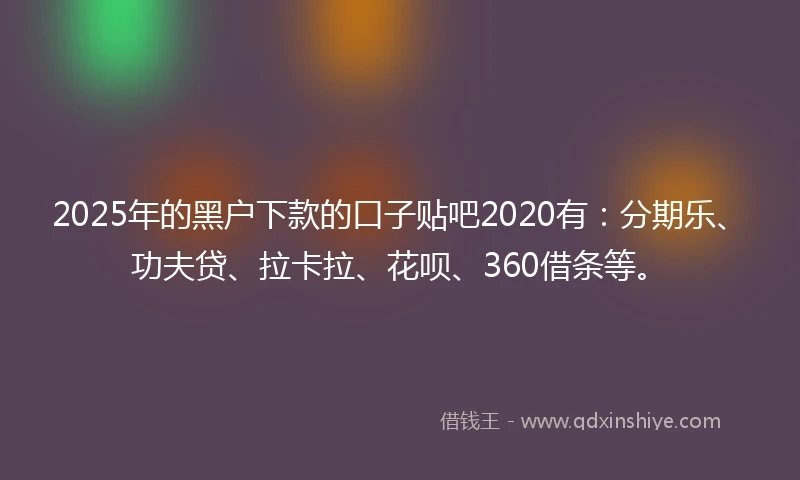 2025年的黑户下款的口子贴吧2020有：分期乐、功夫贷、拉卡拉、花呗、360借条等。
